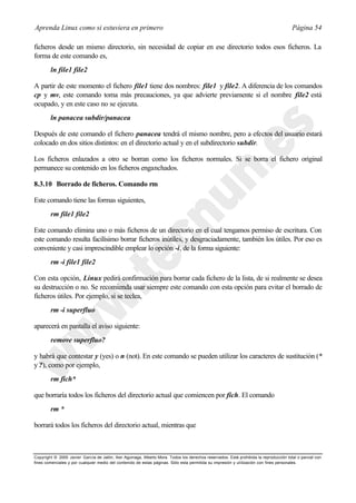 Aprenda Linux como si estuviera en primero                                                                                             Página 54

ficheros desde un mismo directorio, sin necesidad de copiar en ese directorio todos esos ficheros. La
forma de este comando es,
        ln file1 file2

A partir de este momento el fichero file1 tiene dos nombres: file1 y file2. A diferencia de los comandos
cp y mv, este comando toma más precauciones, ya que advierte previamente si el nombre file2 está
ocupado, y en este caso no se ejecuta.
        ln panacea subdir/panacea

Después de este comando el fichero panacea tendrá el mismo nombre, pero a efectos del usuario estará
colocado en dos sitios distintos: en el directorio actual y en el subdirectorio subdir.

Los ficheros enlazados a otro se borran como los ficheros normales. Si se borra el fichero original
permanece su contenido en los ficheros enganchados.

8.3.10 Borrado de ficheros. Comando rm

Este comando tiene las formas siguientes,
        rm file1 file2

Este comando elimina uno o más ficheros de un directorio en el cual tengamos permiso de escritura. Con
este comando resulta facilísimo borrar ficheros inútiles, y desgraciadamente, también los útiles. Por eso es
conveniente y casi imprescindible emplear lo opción -i, de la forma siguiente:
        rm -i file1 file2

Con esta opción, Linux pedirá confirmación para borrar cada fichero de la lista, de si realmente se desea
su destrucción o no. Se recomienda usar siempre este comando con esta opción para evitar el borrado de
ficheros útiles. Por ejemplo, si se teclea,
        rm -i superfluo

aparecerá en pantalla el aviso siguiente:
        remove superfluo?

y habrá que contestar y (yes) o n (not). En este comando se pueden utilizar los caracteres de sustitución (*
y ?), como por ejemplo,
        rm fich*

que borraría todos los ficheros del directorio actual que comiencen por fich. El comando
        rm *

borrará todos los ficheros del directorio actual, mientras que



Copyright © 2000 Javier García de Jalón, Iker Aguinaga, Alberto Mora. Todos los derechos reservados. Está prohibida la reproducción total o parcial con
fines comerciales y por cualquier medio del contenido de estas páginas. Sólo esta permitida su impresión y ut ilización con fines personales.
 