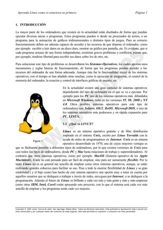 Aprenda Linux como si estuviera en primero                                                                                             Página 1


1. INTRODUCCIÓN

La mayor parte de los ordenadores que existen en la actualidad están diseñados de forma que puedan
ejecutar diversas tareas o programas. Estos programas pueden ir desde un procesador de textos, a un
programa para la animación de gráficos tridimensionales o distintos tipos de juegos. Para su correcto
funcionamiento deben ser además capaces de acceder a las recursos de que dispone el ordenador, como
por ejemplo escribir o leer datos en un disco duro, mostrar un gráfico por pantalla, etc. Es evidente, que si
cada programa actuase de una forma independiente, existirían graves problemas y conflictos, puesto que,
por ejemplo, tendrían libertad para escribir sus datos sobre los de otro, etc.

Para solucionar este tipo de problemas se desarrollaron los Sistemas Operativos, los cuales aportan unos
mecanismos y reglas básicas de funcionamiento, de forma que los programas puedan acceder a los
recursos del ordenador de una forma adecuada. Aunque ésta fue la funcionalidad inicial de los sistemas
operativos, con el tiempo se han añadido otras muchas, como la ejecución de programas, el control de la
memoria del ordenador, la creación y control de interfaces gráficas de usuario, etc.

                                                      En la actualidad existen una gran cantidad de sistemas operativos
                                                      dependiendo del tipo de ordenador en el que se va a ejecutar. Por
                                                      ejemplo para los PC uno de los sistemas operativos más difundidos
                                                      en Microsoft Windows, tanto en las versiones 95, 98, 2000 y NT
                                                      4.0. Otros posibles sistemas operativos para este tipo de
                                                      ordenadores son Solaris, OS/2, BeOS, Microsoft DOS, o uno de
                                                      los sistemas operativos más poderosos y en rápida expansión para
                                                      PC, LINUX.

                                                      1.1 ¿Qué es LINUX?

                                      Linux es un sistema operativo gratuito y de libre distribución
                                      inspirado en el sistema Unix, escrito por Linus Torvalds con la
               Figura 1
                                      ayuda de miles de programadores en Internet. Unix es un sistema
                                      operativo desarrollado en 1970, una de cuyas mayores ventajas es
que es fácilmente portable a diferentes tipos de ordenadores, por lo que existen versiones de Unix para
casi todos los tipos de ordenadores, desde PC y Mac hasta estaciones de trabajo y superordenadores. Al
contrario que otros sistemas operativos, como por ejemplo MacOS (Sistema operativo de los Apple
Macintosh), Unix no está pensado para ser fácil de emplear, sino para ser sumamente flexible. Por lo
tanto Linux no es en general tan sencillo de emplear como otros sistemas operativos, aunque, se están
realizando grandes esfuerzos para facilitar su uso. Pese a todo la enorme flexibilidad de Linux y su gran
estabilidad ( y el bajo coste) han hecho de este sistema operativo una opción muy a tener en cuenta por
aquellos usuarios que se dediquen a trabajar a través de redes, naveguen por Internet, o se dediquen a la
programación. Además el futuro de Linux es brillante y cada vez más y más gente y más y más empresas
(entre otras IBM, Intel, Corel) están apoyando este proyecto, con lo que el sistema será cada vez más
sencillo de emplear y los programas serán cada vez mejores.




Copyright © 2000 Javier García de Jalón, Iker Aguinaga, Alberto Mora. Todos los derechos reservados. Está prohibida la reproducción total o parcial con
fines comerciales y por cualquier medio del contenido de estas páginas. Sólo esta permitida su impresión y ut ilización con fines personales.
 
