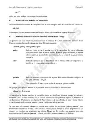 Aprenda Linux como si estuviera en primero                                                                                             Página 55

            rm -i *

realiza una labor análoga, pero con previa confirmación.

8.3.11 Características de un fichero. Comando file

Este comando realiza una serie de comprobaciones en un fichero para tratar de clasificarlo. Su formato es:
        file fich

Tras su ejecución este comando muestra el tipo del fichero e información al respecto del mismo.

8.3.12 Cambio de modo de los ficheros comandos chmod, chown y chgrp

Los permisos de cada fichero se pueden ver con el comando ls -l. Para cambiar los permisos de un
fichero se emplea el comando chmod, que tiene el formato siguiente:
         chmod [quien] oper permiso files
        quien                      Indica a quien afecta el permiso que se desea cambiar. Es una combinación
                                   cualquiera de las letras u para el usuario, g para el grupo del usuario, o para los
                                   otros usuarios, y a para todos los anteriores. Si no se da el quien, el sistema
                                   supone a.
        oper                       Indica la operación que se desea hacer con el permiso. Para dar un permiso se
                                   pondrá un +, y para quitarlo se pondrá un -.




        permiso                    Indica el permiso que se quiere dar o quitar. Será una combinación cualquiera de
                                   las letras anteriores : r,w,x,s.
        files                      Nombres de los ficheros cuyos modos de acceso se quieren cambiar.

Por ejemplo, para quitar el permiso de lectura a los usuarios de un fichero el comando es:
        chmod a -r fichero.txt

Los permisos de lectura, escritura y ejecución tienen un significado diferente cuando se aplican a
directorios y no a ficheros normales. En el caso de los directorios el permiso r significa la posibilidad de
ver el contenido del directorio con el comando ls; el permiso w da la posibilidad de crear y borrar ficheros
en ese directorio, y el permiso x autoriza a buscar y utilizar un fichero concreto.

Por otra parte, el comando chown se emplea para cambiar de propietario (“change owner”) a un
determinado conjunto de ficheros. Este comando sólo lo puede emplear el actual propietario de los
mismos. Los nombres de propietario que admite Linux son los nombres de usuario, que están
almacenados en el fichero /etc/passwd. La forma general del comando chown es la siguiente:

Copyright © 2000 Javier García de Jalón, Iker Aguinaga, Alberto Mora. Todos los derechos reservados. Está prohibida la reproducción total o parcial con
fines comerciales y por cualquier medio del contenido de estas páginas. Sólo esta permitida su impresión y ut ilización con fines personales.
 