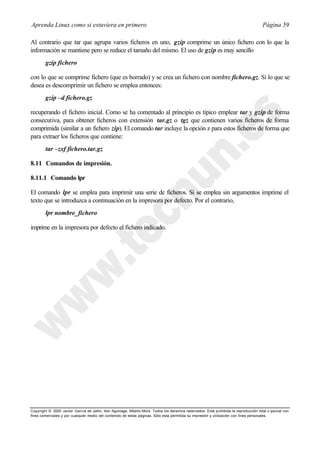 Aprenda Linux como si estuviera en primero                                                                                             Página 59

Al contrario que tar que agrupa varios ficheros en uno, gzip comprime un único fichero con lo que la
información se mantiene pero se reduce el tamaño del mismo. El uso de gzip es muy sencillo
        gzip fichero

con lo que se comprime fichero (que es borrado) y se crea un fichero con nombre fichero.gz. Si lo que se
desea es descomprimir un fichero se emplea entonces:
        gzip –d fichero.gz

recuperando el fichero inicial. Como se ha comentado al principio es típico emplear tar y gzip de forma
consecutiva, para obtener ficheros con extensión tar.gz o tgz que contienen varios ficheros de forma
comprimida (similar a un fichero zip). El comando tar incluye la opción z para estos ficheros de forma que
para extraer los ficheros que contiene:
        tar –zxf fichero.tar.gz

8.11 Comandos de impresión.

8.11.1 Comando lpr

El comando lpr se emplea para imprimir una serie de ficheros. Si se emplea sin argumentos imprime el
texto que se introduzca a continuación en la impresora por defecto. Por el contrario,
        lpr nombre_fichero

imprime en la impresora por defecto el fichero indicado.




Copyright © 2000 Javier García de Jalón, Iker Aguinaga, Alberto Mora. Todos los derechos reservados. Está prohibida la reproducción total o parcial con
fines comerciales y por cualquier medio del contenido de estas páginas. Sólo esta permitida su impresión y ut ilización con fines personales.
 