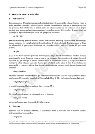 Aprenda Linux como si estuviera en primero                                                                                             Página 60


9. REDIRECCIONES Y TUBERÍAS

9.1 Redirecciones

Los comandos de Linux tienen una entrada estándar (número 0) y dos salidas estándar (número 1 para la
salida normal del comando, y número 2 para la salida de los mensajes de error que se puedan producir en
su ejecución). Por defecto tanto la entrada como las salidas estándar de los comandos son la propia
terminal, a no ser que por la propia naturaleza del comando se den en él los nombres de algunos ficheros
que hagan el papel de entrada y de salida. Por ejemplo, en el comando
        cp file1 file2

file1 es la entrada y file2 es la salida; aquí no intervienen las entradas y salidas estándar. Sin embargo,
cuando utilizamos por ejemplo el comando ls (listado de directorio), la salida de este comando se dirige
hacia la terminal. Si queremos que la salida de este comando se dirija a un fichero llamado file, podríamos
escribir,
        ls >file

el (>) es uno de los llamados operadores de redirección y dirige la salida estándar hacia el fichero indicado
a continuación; si este fichero no existe, se crea en ese momento. Otros operadores de redirección son el
operador (<) que redirige la entrada estándar desde un determinado fichero, y el operador (>>) que
redirige la salida estándar hacia otro fichero, pero añadiendo dicha salida al final de ese fichero, sin
sobreescribir el contenido original. Por ejemplo, si cada vez que entramos en el sistema ejecutamos el
comando,
        date >>archivo

tendremos un fichero llamado archivo que contiene información sobre todas las veces que hemos entrado
en el sistema. Otro ejemplo, para añadir al fichero file2 al final de file1 y al conjunto llamarle file3, sería
        cat file1 file2 >file3

o, si quisiéramos que el fichero resultante fuera el mismo file1,
        cat file2 >>file1

Un ejemplo en redirección a la entrada podría ser el siguiente,
        mail juan <carta

que envía al usuario juan el contenido del fichero carta.

9.2 Tuberías

Siguiendo con los ejemplos anteriores, si quisiéramos enviar a juan una lista de nuestros ficheros
podríamos utilizar los comandos,
        ls >fichero

Copyright © 2000 Javier García de Jalón, Iker Aguinaga, Alberto Mora. Todos los derechos reservados. Está prohibida la reproducción total o parcial con
fines comerciales y por cualquier medio del contenido de estas páginas. Sólo esta permitida su impresión y ut ilización con fines personales.
 