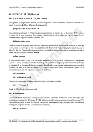 Aprenda Linux como si estuviera en primero                                                                                             Página 62


10. EJECUCIÓN DE PROGRAMAS

10.1 Ejecución en el fondo & , kill, nice y nohup

Para ejecutar un programa en el fondo, es decir, recuperando inmediatamente el control del terminal, basta
añadir el carácter & al final del comando de ejecución:
        program <datos.d >resultados.r &

inmediatamente aparecerá en el terminal, debajo de esta línea, un número que es el número de proceso de
la ejecución de este programa. Para detener definitivamente dicha ejecución (no se puede detener
temporalmente) se puede utilizar el comando kill:
        kill númerodeproceso

La ejecución de un programa en el fondo no impide que aparezcan en la pantalla los mensajes de error que
se produzcan (a no ser que se haya redirigido la salida de errores), y que el programa se pare cuando se
salga del sistema. Para que el programa continúe ejecutándose aún cuando nosotros hayamos terminado la
sesión, hay que utilizar el comando nohup:
        nohup program

Si no se utilizan redirecciones todas las salidas del programa se dirigen a un fichero llamado nohup.out.
Cuando se utiliza nohup el ordenador entiende que el usuario no tiene prisa y automáticamente disminuye
la prioridad de la ejecución. Existe un comando, llamado nice, que permite realizar ejecuciones con baja
prioridad, es decir se le indica al ordenador que puede ejecutar de forma más lenta esta aplicación si
existen otras que sean más urgentes. Se utiliza en las formas,
        nice program &
        nice nohup program &

Para darle al programa la prioridad mínima habría que utilizar el comando,
        nice -19 program &

donde el -19 indica la mínima prioridad.

10.2 Comando time

El comando time, precediendo a cualquier otro comando, suministra información acerca del tiempo total
empleado en la ejecución, del tiempo de CPU utilizado por el programa del usuario, y del tiempo de CPU
consumido en utilizar recursos del sistema. Por ejemplo para saber el tiempo utilizado en la compilación y
montaje del programa prueba.c utilizaríamos el comando,
        time gcc prueba.c




Copyright © 2000 Javier García de Jalón, Iker Aguinaga, Alberto Mora. Todos los derechos reservados. Está prohibida la reproducción total o parcial con
fines comerciales y por cualquier medio del contenido de estas páginas. Sólo esta permitida su impresión y ut ilización con fines personales.
 