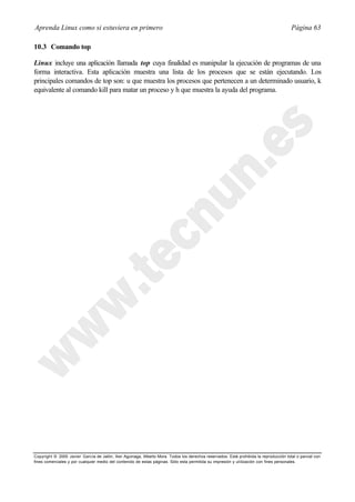 Aprenda Linux como si estuviera en primero                                                                                             Página 63

10.3 Comando top

Linux incluye una aplicación llamada top cuya finalidad es manipular la ejecución de programas de una
forma interactiva. Esta aplicación muestra una lista de los procesos que se están ejecutando. Los
principales comandos de top son: u que muestra los procesos que pertenecen a un determinado usuario, k
equivalente al comando kill para matar un proceso y h que muestra la ayuda del programa.




Copyright © 2000 Javier García de Jalón, Iker Aguinaga, Alberto Mora. Todos los derechos reservados. Está prohibida la reproducción total o parcial con
fines comerciales y por cualquier medio del contenido de estas páginas. Sólo esta permitida su impresión y ut ilización con fines personales.
 