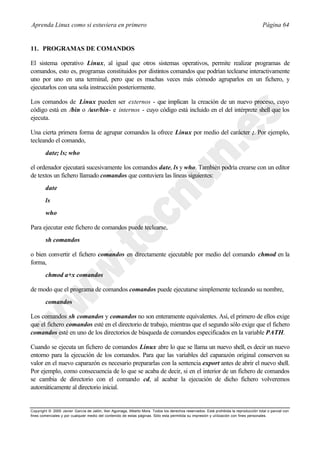 Aprenda Linux como si estuviera en primero                                                                                             Página 64


11. PROGRAMAS DE COMANDOS

El sistema operativo Linux, al igual que otros sistemas operativos, permite realizar programas de
comandos, esto es, programas constituidos por distintos comandos que podrían teclearse interactivamente
uno por uno en una terminal, pero que es muchas veces más cómodo agruparlos en un fichero, y
ejecutarlos con una sola instrucción posteriormente.

Los comandos de Linux pueden ser externos - que implican la creación de un nuevo proceso, cuyo
código está en /bin o /usr/bin- e internos - cuyo código está incluido en el del intérprete shell que los
ejecuta.

Una cierta primera forma de agrupar comandos la ofrece Linux por medio del carácter ;. Por ejemplo,
tecleando el comando,
        date; ls; who

el ordenador ejecutará sucesivamente los comandos date, ls y who. También podría crearse con un editor
de textos un fichero llamado comandos que contuviera las líneas siguientes:
        date
        ls
        who

Para ejecutar este fichero de comandos puede teclearse,
        sh comandos

o bien convertir el fichero comandos en directamente ejecutable por medio del comando chmod en la
forma,
        chmod a+x comandos

de modo que el programa de comandos comandos puede ejecutarse simplemente tecleando su nombre,
        comandos

Los comandos sh comandos y comandos no son enteramente equivalentes. Así, el primero de ellos exige
que el fichero comandos esté en el directorio de trabajo, mientras que el segundo sólo exige que el fichero
comandos esté en uno de los directorios de búsqueda de comandos especificados en la variable PATH.

Cuando se ejecuta un fichero de comandos Linux abre lo que se llama un nuevo shell, es decir un nuevo
entorno para la ejecución de los comandos. Para que las variables del caparazón original conserven su
valor en el nuevo caparazón es necesario prepararlas con la sentencia export antes de abrir el nuevo shell.
Por ejemplo, como consecuencia de lo que se acaba de decir, si en el interior de un fichero de comandos
se cambia de directorio con el comando cd, al acabar la ejecución de dicho fichero volveremos
automáticamente al directorio inicial.


Copyright © 2000 Javier García de Jalón, Iker Aguinaga, Alberto Mora. Todos los derechos reservados. Está prohibida la reproducción total o parcial con
fines comerciales y por cualquier medio del contenido de estas páginas. Sólo esta permitida su impresión y ut ilización con fines personales.
 