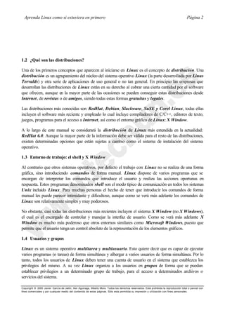 Aprenda Linux como si estuviera en primero                                                                                             Página 2




1.2 ¿Qué son las distribuciones?

Una de los primeros conceptos que aparecen al iniciarse en Linux es el concepto de distribución. Una
distribución es un agrupamiento del núcleo del sistema operativo Linux (la parte desarrollada por Linus
Torvalds) y otra serie de aplicaciones de uso general o no tan general. En principio las empresas que
desarrollan las distribuciones de Linux están en su derecho al cobrar una cierta cantidad por el software
que ofrecen, aunque en la mayor parte de las ocasiones se pueden conseguir estas distribuciones desde
Internet, de revistas o de amigos, siendo todas estas formas gratuitas y legales.

Las distribuciones más conocidas son RedHat, Debian, Slackware, SuSE y Corel Linux, todas ellas
incluyen el software más reciente y empleado lo cual incluye compiladores de C/C++, editores de texto,
juegos, programas para el acceso a Internet, así como el entorno gráfico de Linux: X Window.

A lo largo de este manual se considerará la distribución de Linux más extendida en la actualidad:
RedHat 6.0. Aunque la mayor parte de la información debe ser válida para el resto de las distribuciones,
existen determinadas opciones que están sujetas a cambio como el sistema de instalación del sistema
operativo.

1.3 Entorno de trabajo: el shell y X Window

Al contrario que otros sistemas operativos, por defecto el trabajo con Linux no se realiza de una forma
gráfica, sino introduciendo comandos de forma manual. Linux dispone de varios programas que se
encargan de interpretar los comandos que introduce el usuario y realiza las acciones oportunas en
respuesta. Estos programas denominados shell son el modo típico de comunicación en todos los sistemas
Unix incluido Linux. Para muchas personas el hecho de tener que introducir los comandos de forma
manual les puede parecer intimidante y dificultoso, aunque como se verá más adelante los comandos de
Linux son relativamente simples y muy poderosos.

No obstante, casi todas las distribuciones más recientes incluyen el sistema X Window (no X Windows),
el cual es el encargado de controlar y manejar la interfaz de usuario. Como se verá más adelante X
Window es mucho más poderoso que otros entornos similares como Microsoft Windows, puesto que
permite que el usuario tenga un control absoluto de la representación de los elementos gráficos.

1.4 Usuarios y grupos

Linux es un sistema operativo multitarea y multiusuario. Esto quiere decir que es capaz de ejecutar
varios programas (o tareas) de forma simultánea y albergar a varios usuarios de forma simultánea. Por lo
tanto, todos los usuarios de Linux deben tener una cuenta de usuario en el sistema que establezca los
privilegios del mismo. A su vez Linux organiza a los usuarios en grupos de forma que se puedan
establecer privilegios a un determinado grupo de trabajo, para el acceso a determinados archivos o
servicios del sistema.

Copyright © 2000 Javier García de Jalón, Iker Aguinaga, Alberto Mora. Todos los derechos reservados. Está prohibida la reproducción total o parcial con
fines comerciales y por cualquier medio del contenido de estas páginas. Sólo esta permitida su impresión y ut ilización con fines personales.
 