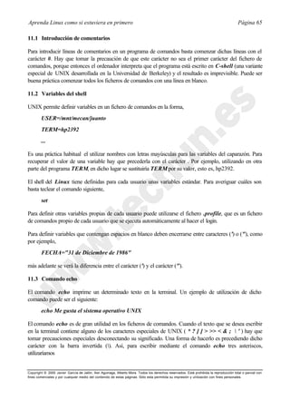 Aprenda Linux como si estuviera en primero                                                                                             Página 65

11.1 Introducción de comentarios

Para introducir líneas de comentarios en un programa de comandos basta comenzar dichas líneas con el
carácter #. Hay que tomar la precaución de que este carácter no sea el primer carácter del fichero de
comandos, porque entonces el ordenador interpreta que el programa está escrito en C-shell (una variante
especial de UNIX desarrollada en la Universidad de Berkeley) y el resultado es imprevisible. Puede ser
buena práctica comenzar todos los ficheros de comandos con una línea en blanco.

11.2 Variables del shell

UNIX permite definir variables en un fichero de comandos en la forma,
        USER=/mnt/mecan/juanto
        TERM=hp2392
        ...

Es una práctica habitual el utilizar nombres con letras mayúsculas para las variables del caparazón. Para
recuperar el valor de una variable hay que precederla con el carácter . Por ejemplo, utilizando en otra
parte del programa TERM, en dicho lugar se sustituiría TERM por su valor, esto es, hp2392.

El shell del Linux tiene definidas para cada usuario unas variables estándar. Para averiguar cuáles son
basta teclear el comando siguiente,
        set

Para definir otras variables propias de cada usuario puede utilizarse el fichero .profile, que es un fichero
de comandos propio de cada usuario que se ejecuta automáticamente al hacer el login.

Para definir variables que contengan espacios en blanco deben encerrarse entre caracteres (') o ("), como
por ejemplo,
        FECHA="31 de Diciembre de 1986"

más adelante se verá la diferencia entre el carácter (') y el carácter (").

11.3 Comando echo

El comando echo imprime un determinado texto en la terminal. Un ejemplo de utilización de dicho
comando puede ser el siguiente:
        echo Me gusta el sistema operativo UNIX

El comando echo es de gran utilidad en los ficheros de comandos. Cuando el texto que se desea escribir
en la terminal contiene alguno de los caracteres especiales de UNIX ( * ? [ ] > >> < & ;  ' ) hay que
tomar precauciones especiales desconectando su significado. Una forma de hacerlo es precediendo dicho
carácter con la barra invertida (). Así, para escribir mediante el comando echo tres asteriscos,
utilizaríamos


Copyright © 2000 Javier García de Jalón, Iker Aguinaga, Alberto Mora. Todos los derechos reservados. Está prohibida la reproducción total o parcial con
fines comerciales y por cualquier medio del contenido de estas páginas. Sólo esta permitida su impresión y ut ilización con fines personales.
 
