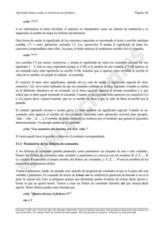 Aprenda Linux como si estuviera en primero                                                                                             Página 66

        echo ***

si no utilizáramos la barra invertida, el asterisco se interpretaría como un carácter de sustitución y se
imprimiría el nombre de todos los ficheros del directorio.

Otra forma de anular el significado de los caracteres especiales es encerrando el texto a escribir mediante
comillas (") o entre apóstrofos normales ('). Los apóstrofos () anulan el significado de todos los
                                                                       '
caracteres comprendidos entre ellos. Así pues, el triple asterisco lo podríamos escribir con el comando,
        echo '***'

Las comillas (") son menos restrictivas, y anulan el significado de todos los caracteres excepto los tres
siguientes: ( ` ). Esto es muy importante porque si VAR es el nombre de una variable, y VAR aparece en
un comando echo entre apóstrofos se escribe VAR, mientras que si aparece entre comillas se escribe el
valor de la variable, al cumplir el carácter su cometido.

El carácter () tiene otros significados, además del ya visto de anular el significado especial de otros
caracteres. Así, sirve como indicador de que un comando continúa en la línea siguiente. Cuando se utiliza
en la definición interactiva de un comando, en la línea siguiente aparece el prompt secundario (>), que
indica que se debe seguir tecleando el comando. Cuando en un comando echo aparecen los caracteres (c)
y (n) quiere decir, respectivamente, que no se cambie de línea y que se salte de línea, al escribir por la
pantalla.

El carácter apóstrofo inverso o acento grave (`) tiene también un significado especial. Cuando en un
comando echo aparece el nombre de otro comando encerrado entre apóstrofos inversos (por ejemplo,
`date`, `who`, `ls`, ...), el nombre de dicho comando se sustituye por el resultado que genera al ejecutarse
interactivamente. Un ejemplo podría ser el siguiente:
        echo "Los usuarios del sistema son nn `who`"

El lector puede hacer la prueba y observar el resultado correspondiente.

11.4 Parámetros de los ficheros de comandos

A los ficheros de comandos pueden pasárseles como parámetros un conjunto de una o más variables.
Dentro del fichero de comandos estas variables o parámetros se conocen con los nombres 0, 1, 2, ..., 9.
La variable 0 representa el propio nombre del fichero de comandos, y 1, 2, ..., 9 son los nombres de los
parámetros propiamente dichos

Vamos a comenzar viendo un ejemplo muy sencillo de programa de comandos al que se le pasa sólo una
variable o parámetro. El comando de borrar de Linux rm no confirma la operación de borrado si no se le
pone la opción (-i). Esto es peligroso porque uno fácilmente puede olvidarse de teclear dicha opción y
borrar lo que no quería borrar. Vamos a crear un fichero de comandos llamado del que incluya dicha
opción. Dicho fichero podría estar formado por,
        echo "Quiere borrar el fichero 1?"
        rm -i 1

Copyright © 2000 Javier García de Jalón, Iker Aguinaga, Alberto Mora. Todos los derechos reservados. Está prohibida la reproducción total o parcial con
fines comerciales y por cualquier medio del contenido de estas páginas. Sólo esta permitida su impresión y ut ilización con fines personales.
 