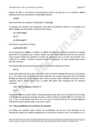 Aprenda Linux como si estuviera en primero                                                                                             Página 67

Después de darle a este fichero el correspondiente permiso de ejecución con el comando chmod,
podríamos borrar con confirmación el fichero file tecleando,
        del file

Dentro del fichero de comandos, 0 valdría del y 1 valdría file.

Un programa de comandos más complicado y que utiliza dos parámetros podría ser el contenido en el
fichero cambio, que intercambia el nombre de dos ficheros:
        mv 1 ficheropufo
        mv 2 1
        mv ficheropufo 2

Este fichero se ejecutaría en la forma,
        cambio file1 file2

En este ejemplo 0 es cambio, 1 es file1 y 2 es file2. En realidad a un fichero de comandos se le pueden
pasar todos los argumentos que se deseen, aunque sólo hay nombre específico para los nueve primeros
(más el propio nombre del comando). El número de argumentos que se le pasa está contenido en la
variable #. La variable * contiene el conjunto de todos los parámetros. Un nuevo ejemplo puede aclarar
algo más este punto.

Si el programa del que hemos hecho previamente lo hubiéramos utilizado en la forma:
        del *.f

teóricamente debería de borrar, con confirmación, todos los ficheros Fortran del directorio. En la práctica
no es así, porque (*.f) no representa un único argumento sino muchos argumentos (todos los ficheros
Fortran del directorio). Como resultado sólo se borra el primer fichero Fortran. Para borrar todos e
indicarnos además cuántos ficheros hay, el fichero del podría estar compuesto por los siguientes
comandos:
        echo "Hay # programas Fortran n"
        rm -i *

El comando shift hace posible utilizar y distinguir parámetros que están más a la derecha del noveno lugar
en la llamada al programa de comandos. En efecto, cuando se llama al comando shift, 2 se convierte en 1,
3 en 2, etc, y lo que hubiera sido 10 en 9, con lo cual ya se puede referenciar. El comando shift deja
inalterado 0 y puede utilizarse tantas veces como se desee.

11.5 Otras posibilidades de los ficheros de comandos

Los ficheros de comandos tienen muchas más posibilidades que las que se han apuntado en esta
Introducción: pueden leer variables, preguntar por la existencia de un fichero y por si es ejecutable o no, y


Copyright © 2000 Javier García de Jalón, Iker Aguinaga, Alberto Mora. Todos los derechos reservados. Está prohibida la reproducción total o parcial con
fines comerciales y por cualquier medio del contenido de estas páginas. Sólo esta permitida su impresión y ut ilización con fines personales.
 
