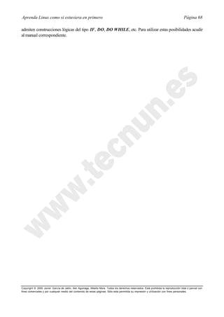 Aprenda Linux como si estuviera en primero                                                                                             Página 68

admiten construcciones lógicas del tipo IF, DO, DO WHILE, etc. Para utilizar estas posibilidades acudir
al manual correspondiente.




Copyright © 2000 Javier García de Jalón, Iker Aguinaga, Alberto Mora. Todos los derechos reservados. Está prohibida la reproducción total o parcial con
fines comerciales y por cualquier medio del contenido de estas páginas. Sólo esta permitida su impresión y ut ilización con fines personales.
 