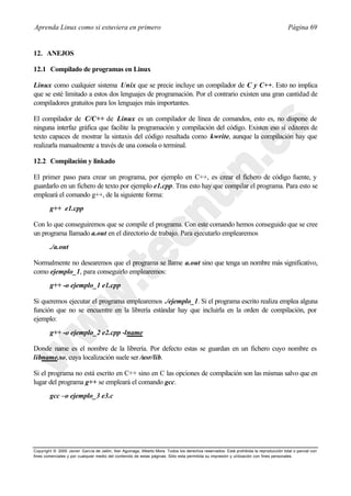 Aprenda Linux como si estuviera en primero                                                                                             Página 69


12. ANEJOS

12.1 Compilado de programas en Linux

Linux como cualquier sistema Unix que se precie incluye un compilador de C y C++. Esto no implica
que se esté limitado a estos dos lenguajes de programación. Por el contrario existen una gran cantidad de
compiladores gratuitos para los lenguajes más importantes.

El compilador de C/C++ de Linux es un compilador de línea de comandos, esto es, no dispone de
ninguna interfaz gráfica que facilite la programación y compilación del código. Existen eso sí editores de
texto capaces de mostrar la sintaxis del código resaltada como kwrite, aunque la compilación hay que
realizarla manualmente a través de una consola o terminal.

12.2 Compilación y linkado

El primer paso para crear un programa, por ejemplo en C++, es crear el fichero de código fuente, y
guardarlo en un fichero de texto por ejemplo e1.cpp. Tras esto hay que compilar el programa. Para esto se
empleará el comando g++, de la siguiente forma:
        g++ e1.cpp

Con lo que conseguiremos que se compile el programa. Con este comando hemos conseguido que se cree
un programa llamado a.out en el directorio de trabajo. Para ejecutarlo emplearemos
        ./a.out

Normalmente no desearemos que el programa se llame a.out sino que tenga un nombre más significativo,
como ejemplo_1, para conseguirlo emplearemos:
        g++ -o ejemplo_1 e1.cpp

Si queremos ejecutar el programa emplearemos ./ejemplo_1. Si el programa escrito realiza emplea alguna
función que no se encuentre en la librería estándar hay que incluirla en la orden de compilación, por
ejemplo:
        g++ -o ejemplo_2 e2.cpp -lname

Donde name es el nombre de la librería. Por defecto estas se guardan en un fichero cuyo nombre es
libname.so, cuya localización suele ser /usr/lib.

Si el programa no está escrito en C++ sino en C las opciones de compilación son las mismas salvo que en
lugar del programa g++ se empleará el comando gcc.
        gcc –o ejemplo_3 e3.c




Copyright © 2000 Javier García de Jalón, Iker Aguinaga, Alberto Mora. Todos los derechos reservados. Está prohibida la reproducción total o parcial con
fines comerciales y por cualquier medio del contenido de estas páginas. Sólo esta permitida su impresión y ut ilización con fines personales.
 