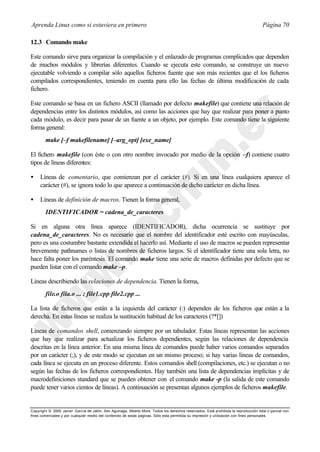 Aprenda Linux como si estuviera en primero                                                                                             Página 70

12.3 Comando make

Este comando sirve para organizar la compilación y el enlazado de programas complicados que dependen
de muchos módulos y librerías diferentes. Cuando se ejecuta este comando, se construye un nuevo
ejecutable volviendo a compilar sólo aquellos ficheros fuente que son más recientes que el los ficheros
compilados correspondientes, teniendo en cuenta para ello las fechas de última modificación de cada
fichero.

Este comando se basa en un fichero ASCII (llamado por defecto makefile) que contiene una relación de
dependencias entre los distintos módulos, así como las acciones que hay que realizar para poner a punto
cada módulo, es decir para pasar de un fuente a un objeto, por ejemplo. Este comando tiene la siguiente
forma general:
        make [–f makefilename] [–arg_opt] [exe_name]

El fichero makefile (con éste o con otro nombre invocado por medio de la opción –f) contiene cuatro
tipos de líneas diferentes:

•    Líneas de comentario, que comienzan por el carácter (#). Si en una línea cualquiera aparece el
     carácter (#), se ignora todo lo que aparece a continuación de dicho carácter en dicha línea.

•    Líneas de definición de macros. Tienen la forma general,
        IDENTIFICADOR = cadena_de_caracteres

Si en alguna otra línea aparece (IDENTIFICADOR), dicha ocurrencia se sustituye por
cadena_de_caracteres. No es necesario que el nombre del identificador esté escrito con mayúsculas,
pero es una costumbre bastante extendida el hacerlo así. Mediante el uso de macros se pueden representar
brevemente pathnames o listas de nombres de ficheros largos. Si el identificador tiene una sola letra, no
hace falta poner los paréntesis. El comando make tiene una serie de macros definidas por defecto que se
pueden listar con el comando make –p.

Líneas describiendo las relaciones de dependencia. Tienen la forma,
        file.o fila.o ... : file1.cpp file2.cpp ...

La lista de ficheros que están a la izquierda del carácter (:) dependen de los ficheros que están a la
derecha. En estas líneas se realiza la sustitución habitual de los caracteres (?*[])

Líneas de comandos shell, comenzando siempre por un tabulador. Estas líneas representan las acciones
que hay que realizar para actualizar los ficheros dependientes, según las relaciones de dependencia
descritas en la línea anterior. En una misma línea de comandos puede haber varios comandos separados
por un carácter (;), y de este modo se ejecutan en un mismo proceso; si hay varias líneas de comandos,
cada línea se ejecuta en un proceso diferente. Estos comandos shell (compilaciones, etc.) se ejecutan o no
según las fechas de los ficheros correspondientes. Hay también una lista de dependencias implícitas y de
macrodefiniciones standard que se pueden obtener con el comando make -p (la salida de este comando
puede tener varios cientos de líneas). A continuación se presentan algunos ejemplos de ficheros makefile.


Copyright © 2000 Javier García de Jalón, Iker Aguinaga, Alberto Mora. Todos los derechos reservados. Está prohibida la reproducción total o parcial con
fines comerciales y por cualquier medio del contenido de estas páginas. Sólo esta permitida su impresión y ut ilización con fines personales.
 