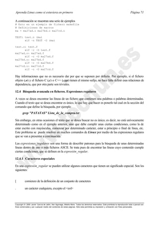 Aprenda Linux como si estuviera en primero                                                                                             Página 71

A continuación se muestran una serie de ejemplos
# Esto es un ejemplo de fichero makefile
# Definiciones de macros
ma = ma27ad.o ma27bd.o ma27cd.o

TEST: test.o (ma)
      xlf –o TEST –O (ma)

test.o: test.f
      xlf –c –O test.f
ma27ad.o: ma27ad.f
      xlf –c –O ma27ad.f
ma27bd.o: ma27bd.f
      xlf –c –O ma27bd.f
ma27cd.o: ma27cd.f
      xlf –c –O ma27cd.f

Hay informaciones que no es necesario dar por que se suponen por defecto. Por ejemplo, si el fichero
objeto (.o) y el fichero C (.c) o C++ (.cpp) tienen el mismo sufijo, no hace falta definir esas relaciones de
dependencia, que por otra parte son triviales.

12.4 Búsqueda avanzada en ficheros. Expresiones regulares

A veces se desea encontrar las líneas de un fichero que contienen una palabras o palabras determinadas.
Cuando el texto que se desea encontrar es único, lo que hay que hacer es ponerlo tal cual en la sección del
comando que define la búsqueda, por ejemplo
        grep "PATATAS" Lista_de_la_compra.txt

Sin embargo, en otras ocasiones el texto que se desea buscar no es único, es decir, no está unívocamente
determinado como en el ejemplo anterior, sino que debe cumplir unas ciertas condiciones, como la de
estar escrito con mayúsculas, comenzar por determinado carácter, estar a principio o final de línea, etc.
Este problema se puede resolver en muchos comandos de Linux por medio de las expresiones regulares
que se van a presentar a continuación.

Las expresiones_regulares son una forma de describir patrones para la búsqueda de unas determinadas
líneas dentro de uno o más ficheros ASCII. Se trata pues de encontrar las líneas cuyo contenido cumple
ciertas condiciones, que se definen en la expresión_regular.

12.4.1 Caracteres especiales

En una expresión_regular se pueden utilizar algunos caracteres que tienen un significado especial. Son los
siguientes:


[          comienzo de la definición de un conjunto de caracteres

.          un carácter cualquiera, excepto el <eol>



Copyright © 2000 Javier García de Jalón, Iker Aguinaga, Alberto Mora. Todos los derechos reservados. Está prohibida la reproducción total o parcial con
fines comerciales y por cualquier medio del contenido de estas páginas. Sólo esta permitida su impresión y ut ilización con fines personales.
 