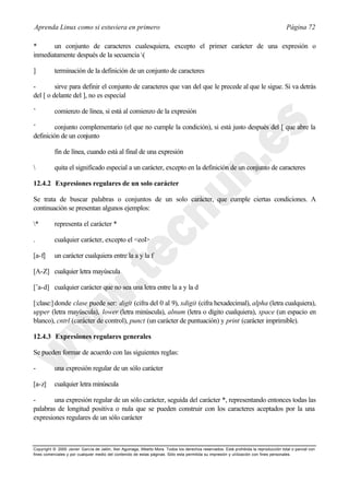Aprenda Linux como si estuviera en primero                                                                                             Página 72

*      un conjunto de caracteres cualesquiera, excepto el primer carácter de una expresión o
inmediatamente después de la secuencia (

]          terminación de la definición de un conjunto de caracteres

-        sirve para definir el conjunto de caracteres que van del que le precede al que le sigue. Si va detrás
del [ o delante del ], no es especial

ˆ          comienzo de línea, si está al comienzo de la expresión

ˆ        conjunto complementario (el que no cumple la condición), si está justo después del [ que abre la
definición de un conjunto

           fin de línea, cuando está al final de una expresión

          quita el significado especial a un carácter, excepto en la definición de un conjunto de caracteres

12.4.2 Expresiones regulares de un solo carácter

Se trata de buscar palabras o conjuntos de un solo carácter, que cumple ciertas condiciones. A
continuación se presentan algunos ejemplos:

*         representa el carácter *

.          cualquier carácter, excepto el <eol>

[a-f]      un carácter cualquiera entre la a y la f

[A-Z] cualquier letra mayúscula

[ˆa-d] cualquier carácter que no sea una letra entre la a y la d

[:clase:] donde clase puede ser: digit (cifra del 0 al 9), xdigit (cifra hexadecimal), alpha (letra cualquiera),
upper (letra mayúscula), lower (letra minúscula), alnum (letra o dígito cualquiera), space (un espacio en
blanco), cntrl (carácter de control), punct (un carácter de puntuación) y print (carácter imprimible).

12.4.3 Expresiones regulares generales

Se pueden formar de acuerdo con las siguientes reglas:

-          una expresión regular de un sólo carácter

[a-z]      cualquier letra minúscula

-       una expresión regular de un sólo carácter, seguida del carácter *, representando entonces todas las
palabras de longitud positiva o nula que se pueden construir con los caracteres aceptados por la una
expresiones regulares de un sólo carácter



Copyright © 2000 Javier García de Jalón, Iker Aguinaga, Alberto Mora. Todos los derechos reservados. Está prohibida la reproducción total o parcial con
fines comerciales y por cualquier medio del contenido de estas páginas. Sólo esta permitida su impresión y ut ilización con fines personales.
 