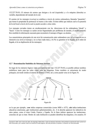 Aprenda Linux como si estuviera en primero                                                                                             Página 74

132.227.70.83). El número de octetos que designa a la red (izquierda) y a la máquina (derecha) es
variable, dependiendo del tamaño de la red.

El camino de los mensajes (routing) se establece a través de ciertos ordenadores, llamados "pasarelas",
que tienen la propiedad de pertenecer al menos a dos redes. Existen tablas que indican cual es la pasarela
de la red local a través de la cual se puede acceder a otras redes.

Los mensajes enviados tienen un encabezamiento con las direcciones de los ordenadores "desde" y
"hacia". Como los mensajes se suelen enviar fragmentados por problemas de tamaño, el encabezamiento
lleva también la información necesaria para reconstruir el mensaje al llegar a su destino.

Las características principales de este nivel de comunicación entre ordenadores son: a) La conexión no es
interactiva (se envía el mensaje y no se hace nada más), y b) No se garantiza ni la llegada, ni el orden de
llegada, ni la no duplicación de los mensajes).




12.7 Denominación Simbólica de Sistemas Internet

En lugar de los números lógicos vistos previamente (del tipo 132.227.70.83), es posible utilizar nombres
simbólicos tanto para las redes como para las máquinas. Estos nombres se estructuran de modo
jerárquico, de modo similar al sistema de ficheros UNIX, tal y como puede verse en la Figura 36.

                                                                         internet




                                       com            edu           gov                   uk           fr          es




                            mdi      att        ucsb            ornl                            cerfacs                 ceit
                                                                       Figura 36


en la que por ejemplo, com indica empresas comerciales (como MDI o ATT), edu indica instituciones
educativas americanas, gov instituciones gubernamentales, etc. A la derecha aparecen los indicativos de
otros países, como el reino Unido, Francia y España. En la línea inferior aparecen las instituciones
concretas de que se trate. Dentro de cada institución se pueden identificar las máquinas y los usuarios. El


Copyright © 2000 Javier García de Jalón, Iker Aguinaga, Alberto Mora. Todos los derechos reservados. Está prohibida la reproducción total o parcial con
fines comerciales y por cualquier medio del contenido de estas páginas. Sólo esta permitida su impresión y ut ilización con fines personales.
 