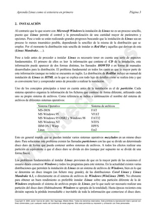 Aprenda Linux como si estuviera en primero                                                                                             Página 3


2. INSTALACIÓN

Al contrario que lo que ocurre con Microsoft Windows la instalación de Linux no es un proceso sencillo,
puesto que Linux permite el control y la personalización de una cantidad mayor de parámetros y
opciones. Pese a todo se están realizando grandes progresos buscando que la instalación de Linux sea un
proceso lo menos traumático posible, dependiendo la sencillez de la misma de la distribución que se
emplee. Por el momento la distribución más sencilla de instalar es Red Hat y aquellas que derivan de esta
(Linux Mandrake, …).

Pese a todo antes de proceder a instalar Linux es necesario tener en cuenta una serie de aspectos
fundamentales. El primero de ellos es leer la información que contiene el CD de la instalación, esta
información puede aparecer de dos formas distintas, los llamados HOWTO o en forma de manuales
desarrollados para la distribución. El problema fundamental en todos los casos es que la mayor parte de
esta información (aunque no toda) se encuentra en inglés. La distribución de RedHat incluye un manual de
instalación de Linux en HTML en la que se explica con todo lujo de detalles cómo se realiza ésta y que
es conveniente leer y comprender antes de proceder a realizar la instalación.

Uno de los conceptos principales a tener en cuenta antes de la instalación es el de partición. Cada
sistema operativo organiza la información de los ficheros que contiene de forma diferente, utilizando cada
uno su propio sistema de archivos. Como referencia se indica a continuación el nombre del sistema de
archivos de diferentes sistemas operativos:
                           Sistema Operativo                                               Sistema de archivos
                           MS-DOS                                                          FAT
                           MS Windows 95                                                   VFAT
                           MS Windows 95 OSR2 y Windows 98                                 FAT32
                           MS Windows NT                                                   NTFS
                           IBM OS/2 Warp                                                   HPFS
                           Linux                                                           Ext2

Esto en general impide que se puedan instalar varios sistemas operativos mezclados en un mismo disco
duro. Para solucionar este problema existen las llamadas particiones con las que se divide un determinado
disco duro de forma que pueda contener ambos sistemas de archivos. A todos los efectos realizar una
partición es equivalente a que el disco duro se divida en dos (aunque por supuesto no se divide de una
forma física).

Los problemas fundamentales al instalar Linux provienen de que en la mayor parte de las ocasiones el
usuario desea conservar Windows y todos los programas para este sistema. En la actualidad existen varias
distribuciones que permiten la instalación de Linux en un sistema de archivos de Windows, bien en lo que
se denomina un disco imagen (un fichero muy grande), de las distribuciones Corel Linux y Linux
Mandrake 6.1, o directamente en el sistema de archivos de Windows (WinLinux 2000). No obstante
para obtener un buen rendimiento es preferible instalar Linux sobre una partición diferente de la de
Windows empleando el sistema de archivos propio de Linux, por lo que suele ser necesario realizar una
partición del disco duro (Habitualmente Windows se apropia de la totalidad). Hasta épocas recientes esta
división suponía la pérdida irremediable e inevitable de toda la información que contuviese el disco duro.

Copyright © 2000 Javier García de Jalón, Iker Aguinaga, Alberto Mora. Todos los derechos reservados. Está prohibida la reproducción total o parcial con
fines comerciales y por cualquier medio del contenido de estas páginas. Sólo esta permitida su impresión y ut ilización con fines personales.
 