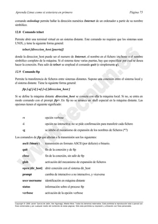 Aprenda Linux como si estuviera en primero                                                                                             Página 75

comando nslookup permite hallar la dirección numérica Internet de un ordenador a partir de su nombre
simbólico.

12.8 Comando telnet

Permite abrir una terminal virtual en un sistema distante. Este comando no requiere que los sistemas sean
UNIX, y tiene la siguiente forma general:
        telnet [direccion_host [puerta]]

donde la direccion_host puede ser el numero de Internet, el nombre en el fichero /etc/hosts o el nombre
simbólico completo de la máquina. Si el sistema tiene varias puertas, hay que especificar por cual se desea
hacer la conexión. Para salir de telnet se emplead el comando quit (o simplemente q).

12.9 Comando ftp

Permite la transferencia de ficheros entre sistemas distantes. Supone una conexión entre el sistema local y
el sistema distante. Tiene la siguiente forma general:
        ftp [-g] [-i] [-n] [-v] [direccion_host ]

Si se define la máquina distante direccion_host se conecta con ella la máquina local. Si no, se entra en
modo comando con el prompt ftp>. En ftp no se arranca un shell especial en la máquina distante. Las
opciones tienen el siguiente significado:



        -v                         opción verbose
        -i                         opción no interactiva: no se pide confirmación para transferir cada fichero
        -g                         se inhibe el mecanismo de expansión de los nombres de ficheros (*?)

Los comandos de ftp que afectan a la transmisión son los siguientes:
        ascii (binary)             transmisión en formato ASCII (por defecto) o binario.
        quit                       fin de la conexión y de ftp
        close                      fin de la conexión, sin salir de ftp
        glob                       activación del mecanismo de expansión de ficheros
        open [dir_host] abrir conexión con el sistema dir_host
        prompt                     cambia de interactivo a no interactivo, y viceversa
        user username              identificación en máquina distante
        status                     información sobre el proceso ftp
        verbose                    activación de la opción verbose


Copyright © 2000 Javier García de Jalón, Iker Aguinaga, Alberto Mora. Todos los derechos reservados. Está prohibida la reproducción total o parcial con
fines comerciales y por cualquier medio del contenido de estas páginas. Sólo esta permitida su impresión y ut ilización con fines personales.
 