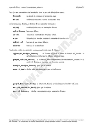Aprenda Linux como si estuviera en primero                                                                                             Página 76

Para ejecutar comandos sobre la máquina local se procede del siguiente modo:
        !comando                   se ejecuta el comando en la máquina local
        lcd [dir]                  cambio de directorio o vuelta al directorio base

Sobre la máquina distante, se dispone de los siguientes comandos:
        cd [dir]                   cambio de directorio en la máquina distante
        delete filename borrar un fichero
        dir [dir]                   muestra el contenido del directorio actual.
        ls [dir]                   al igual que el anterior, listado del contenido de un directorio
        mdelete [ref]              borrado de uno o más ficheros
        rmdir dir                  borrado de un directorio

Finalmente, existen los siguientes comandos de transferencia de ficheros:
        append [ref_local [ref_distante]]        el fichero ref_local se añade al fichero ref_distante. Si
                         ref_distante no existe, se crea al hacer la transferencia
        put [ref_local [ref_distante]] el fichero ref_local se transmite con el nombre ref_distante. Si se
                           omite ref_distante, se transmite con el mismo nombre
        send [ref_local [ref_distante]] igual que el anterior
        mput ref_local ... similar a los anteriores, pero para varios ficheros




        get [ref_distante [ref_local ]] el fichero ref_distante se transmite con el nombre ref_local.
        recv [ref_distante [ref_local ]] igual que el anterior
        mget ref_distante ...                similar a los anteriores, pero para varios ficheros




Copyright © 2000 Javier García de Jalón, Iker Aguinaga, Alberto Mora. Todos los derechos reservados. Está prohibida la reproducción total o parcial con
fines comerciales y por cualquier medio del contenido de estas páginas. Sólo esta permitida su impresión y ut ilización con fines personales.
 