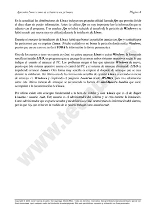 Aprenda Linux como si estuviera en primero                                                                                             Página 4

En la actualidad las distribuciones de Linux incluyen una pequeña utilidad llamada fips que permite dividir
el disco duro sin perder información. Antes de utilizar fips es muy importante leer la información que se
adjunta con el programa. Tras emplear fips se habrá reducido el tamaño de la partición de Windows y se
habrá creado una nueva para ser utilizada durante la instalación de Linux.

Durante el proceso de instalación de Linux habrá que borrar la partición creada con fips y sustituirla por
las particiones que va emplear Linux. (Mucho cuidado en no borrar la partición donde resida Windows,
puesto que en ese caso se perderá TODA la información de forma permanente).

Otro de los puntos a tener en cuenta es cómo se quiere arrancar Linux si existe Windows, la forma más
sencilla es instalar LILO, un programa que se encarga de arrancar ambos sistemas operativos según lo que
indique el usuario al arrancar el PC. Los problemas surgen si hay que reinstalar Windows de nuevo,
puesto que éste sistema operativo asume el control del PC y el sistema de arranque eliminando LILO (e
impidiendo arrancar Linux). Otra forma muy sencilla es emplear el disquete de arranque que se crea
durante la instalación. Por último una de las formas más sencillas de ejecutar Linux es creando un menú
de arranque en Windows y empleando el programa LoadLin desde MS-DOS, para más información
sobre este último método de arranque se recomienda la lectura d mini-HowTo loadlin que suele
                                                                      el
acompañar a la documentación de Linux.

Por último existe otro concepto fundamental a la hora de instalar y usar Linux que es el de Super
Usuario o usuario root. Este usuario es el administrador del sistema y se crea durante la instalación.
Como administrador que es puede acceder y modificar (así como destruir) toda la información del sistema,
por lo que hay que evitar en la medida de lo posible trabajar como usuario root.




Copyright © 2000 Javier García de Jalón, Iker Aguinaga, Alberto Mora. Todos los derechos reservados. Está prohibida la reproducción total o parcial con
fines comerciales y por cualquier medio del contenido de estas páginas. Sólo esta permitida su impresión y ut ilización con fines personales.
 