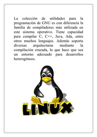 La colección de utilidades para la programación de GNU es con diferencia la familia de compiladores más utilizada en este sistema operativo. Tiene capacidad para compilar C, C++, Java, Ada, entre otros muchos lenguajes. Además soporta diversas arquitecturas mediante la compilación cruzada, lo que hace que sea un entorno adecuado para desarrollos heterogéneos.<br />LINUX UBUNTU<br />En su última versión, Ubuntu soporta oficialmente dos arquitecturas de hardware en computadoras personales y servidores: x86 y AMD64[33] (x86-64); siendo la versión 6.10 la última que oficialmente soportó la arquitectura PowerPC,[34] después de lo cual es solo soportada por la comunidad.[35] Sin embargo, extraoficialmente, Ubuntu ha sido portado a tres arquitecturas más: SPARC, IA-64 y PlayStation 3.<br />A partir de la versión 9.04 —lanzada en abril de 2009— se empezó a ofrecer soporte oficial para procesadores ARM,[36] comúnmente usados en dispositivos móviles, PDA etc.<br />Al igual que la mayoría de las distribuciones basadas en GNU/Linux, Ubuntu es capaz de actualizar a la vez todas las aplicaciones instaladas en la máquina a través de repositorios.<br />Ubuntu está siendo traducido a más de 130 idiomas,[5] y cada usuario es capaz de colaborar voluntariamente a esta causa, a través de Internet<br />