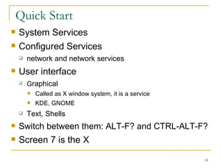 Quick Start  System Services  Configured Services network and network services User interface G raphical  Called as X window system, it is a service  KDE, GNOME  Text, Shells  Switch between them: ALT-F? and CTRL-ALT-F? Screen 7 is the X 