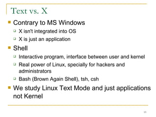 Text vs. X Contrary to MS Windows X isn't integrated into OS X is just an application  Shell  Interactive program, interface between user and kernel  Real power of Linux, specially for hackers and administrators  Bash (Brown Again Shell), tsh, csh  We study Linux Text Mode and just applications not Kernel 