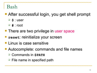 Bash After successful login, you get shell prompt $  : user  #  : root There are two privilege in  user space   reset : reinitialize your screen Linux is case sensitive  Autocomplete: commands and file names Commands in  $PATH File name in specified path  