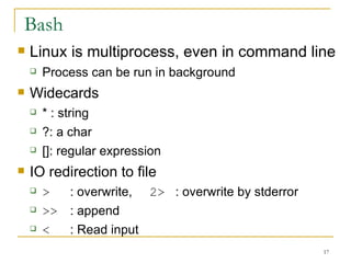 Bash Linux is multiprocess, even in command line Process can be run in background  Widecards * : string ?: a char []: regular expression  IO redirection to file  >   : overwrite,  2> : overwrite by stderror  >> : append  < : Read input  