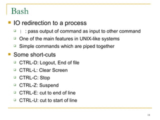 Bash IO redirection to a process |  : pass output of command as input to other command  One of the main features in UNIX-like systems  Simple commands which are piped together  Some short-cuts  CTRL-D: Logout, End of file  CTRL-L: Clear Screen CTRL-C: Stop  CTRL-Z: Suspend  CTRL-E: cut to end of line CTRL-U: cut to start of line  
