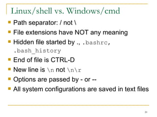 Linux/shell vs. Windows/cmd Path separator: / not \ File extensions have NOT any meaning  Hidden file started by .,  .bashrc, .bash_history   End of file is CTRL-D New line is  \n  not  \n\r Options are passed by - or --  All system configurations are saved in text files  