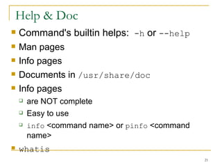 Help & Doc Command's builtin helps:  -h  or  --help Man pages  Info pages Documents in  /usr/share/doc Info pages  are NOT complete  Easy to use info  <command name> or  pinfo  <command name> whatis   