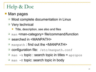 Help & Doc Man pages Most complete documentation in Linux  Very technical  Title, description, see also and files man  <man-category> file/command/function  searched in <MANPATH> manpath  : find out the <MANPATH> configuration file:  /etc/manpath.conf man -k  topic : search topic in titles =  apropos   man -K  topic: search topic in body  