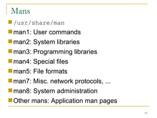 Mans /usr/share/man man1: User commands man2: System libraries  man3: Programming libraries  man4: Special files man5: File formats  man7: Misc. network protocols, ... man8: System administration Other mans: Application man pages 