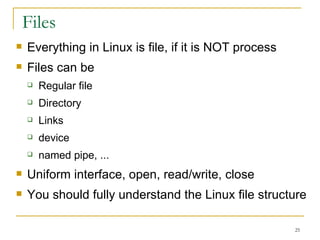 Files Everything in Linux is file, if it is NOT process Files can be   Regular file Directory  Links device named pipe, ... Uniform interface, open, read/write, close You should fully understand the Linux file structure  