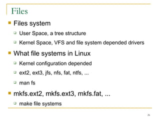 Files Files system  User Space, a tree structure  Kernel Space, VFS and file system depended drivers  What file systems in Linux Kernel configuration depended  ext2, ext3, jfs, nfs, fat, ntfs, ... man fs mkfs.ext2, mkfs.ext3, mkfs.fat, ... make file systems 