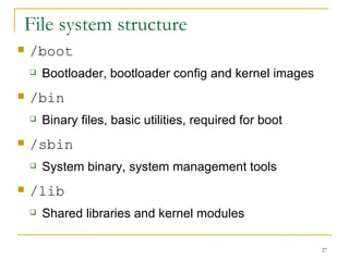File system structure  /boot Bootloader, bootloader config and kernel images  /bin Binary files, basic utilities, required for boot /sbin System binary, system management tools  /lib Shared libraries and kernel modules  