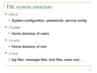 File system structure  /etc System configuration, passwords, service config /home Home directory of users /root Home directory of root /var log files, message files, lock files, www root, ... 
