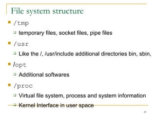 File system structure  /tmp temporary files, socket files, pipe files  /usr Like the /, /usr/include additional directories bin, sbin,  / opt Additional softwares  /proc Virtual file system, process and system information Kernel Interface in user space  