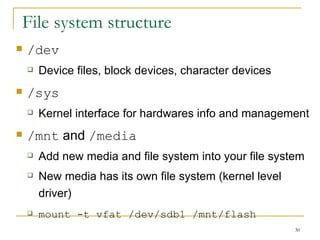 File system structure  /dev Device files, block devices, character devices  /sys Kernel interface for hardwares info and management  /mnt  and  /media Add new media and file system into your file system  New media has its own file system (kernel level driver)‏ mount -t vfat /dev/sdb1 /mnt/flash 