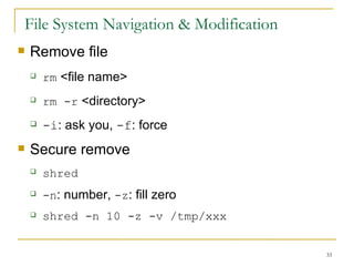 File System Navigation & Modification Remove file  rm  <file name> rm -r  <directory> -i : ask you,  -f : force  Secure remove  shred   -n : number,  -z : fill zero shred -n 10 -z -v /tmp/xxx  