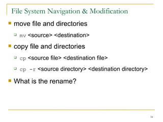 File System Navigation & Modification move file and directories mv  <source> <destination> copy file and directories  cp  <source file> <destination file> cp -r  <source directory> <destination directory> What is the rename? 