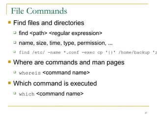 File Commands Find files and directories find <path> <regular expression> name, size, time, type, permission, ... find /etc/ -name *.conf -exec cp '{}' /home/backup ';' Where are commands and man pages  whereis  <command name> Which command is executed  which  <command name> 