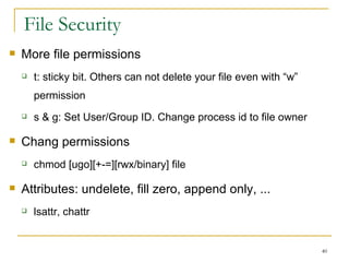 File Security  More file permissions  t: sticky bit. Others can not delete your file even with “w” permission  s & g: Set User/Group ID. Change process id to file owner Chang permissions chmod [ugo][+-=][rwx/binary] file Attributes: undelete, fill zero, append only, ... lsattr, chattr 