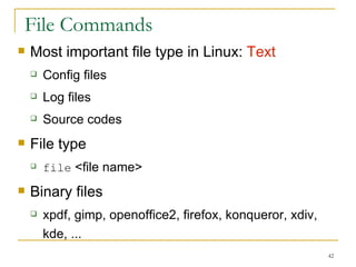File Commands Most important file type in Linux:  Text Config files Log files  Source codes  File type file  <file name> Binary files xpdf, gimp, openoffice2, firefox, konqueror, xdiv, kde, ... 