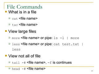File Commands What is in a file  cat  <file name> tac  <file name> View large files more  <file name> or pipe:  ls -l | more   less  <file name> or pipe:  cat test.txt | less View not all of file  tail -#  <file name>,  -f  is continues  head -#  <file name> 