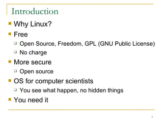 Introduction Why Linux?  Free Open Source, Freedom, GPL (GNU Public License)‏ No charge  More secure Open source OS for computer scientists You see what happen, no hidden things  You need it  