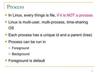 Process In Linux, every things is file,  if it is NOT a process Linux is multi-user, multi-process, time-sharing OS Each process has a unique id and a parent (tree)‏ Process can be run in Foreground  Background   Foreground is default  
