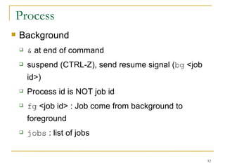Process Background  &  at end of command  suspend (CTRL-Z), send resume signal ( bg  <job id>)‏ Process id is NOT job id fg  <job id> : Job come from background to foreground  jobs  : list of jobs  