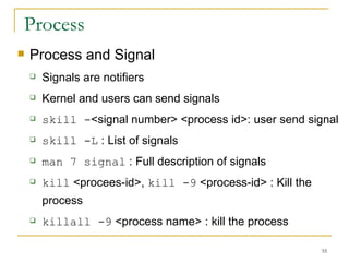 Process Process and Signal  Signals are notifiers  Kernel and users can send signals  skill - <signal number> <process id>: user send signal  skill -L  : List of signals  man 7 signal  : Full description of signals  kill  <procees-id>,  kill -9  <process-id> : Kill the process  killall -9  <process name> : kill the process  