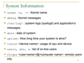 System Information uname -a, -r  : Kernel name  dmesg  : Kernel messages /var/log/  : system logs (syslogd) and application's messages date  : date of system  uptime  : How long time your system is alive? iostat  <device name>: usage of cpu and device  users, who, w  : list of on-line users  finger  <user-name>/@<computer name>: remote users info 