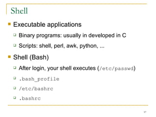 Shell Executable applications Binary programs: usually in developed in C Scripts: shell, perl, awk, python, ... Shell (Bash)‏ After login, your shell executes ( /etc/passwd )‏ .bash_profile   /etc/bashrc .bashrc 